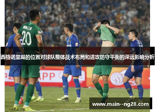 西格诺里踢的位置对球队整体战术布局和进攻防守平衡的深远影响分析