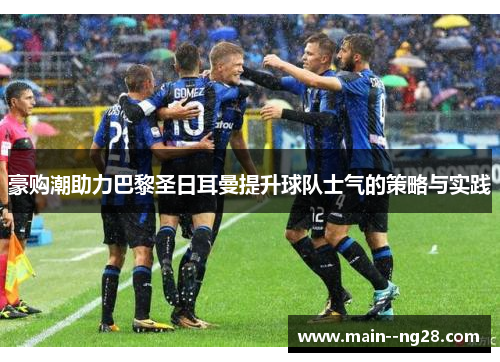 豪购潮助力巴黎圣日耳曼提升球队士气的策略与实践